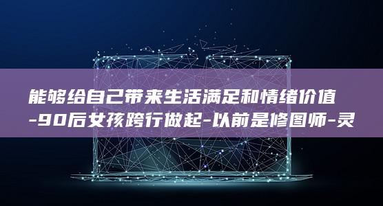 能够给自己带来生活满足和情绪价值-90后女孩跨行做起-以前是修图师-灵感来自卧床十多年的爷爷-服务-上门洗头 (自己给自己戴帽子是什么意思)
