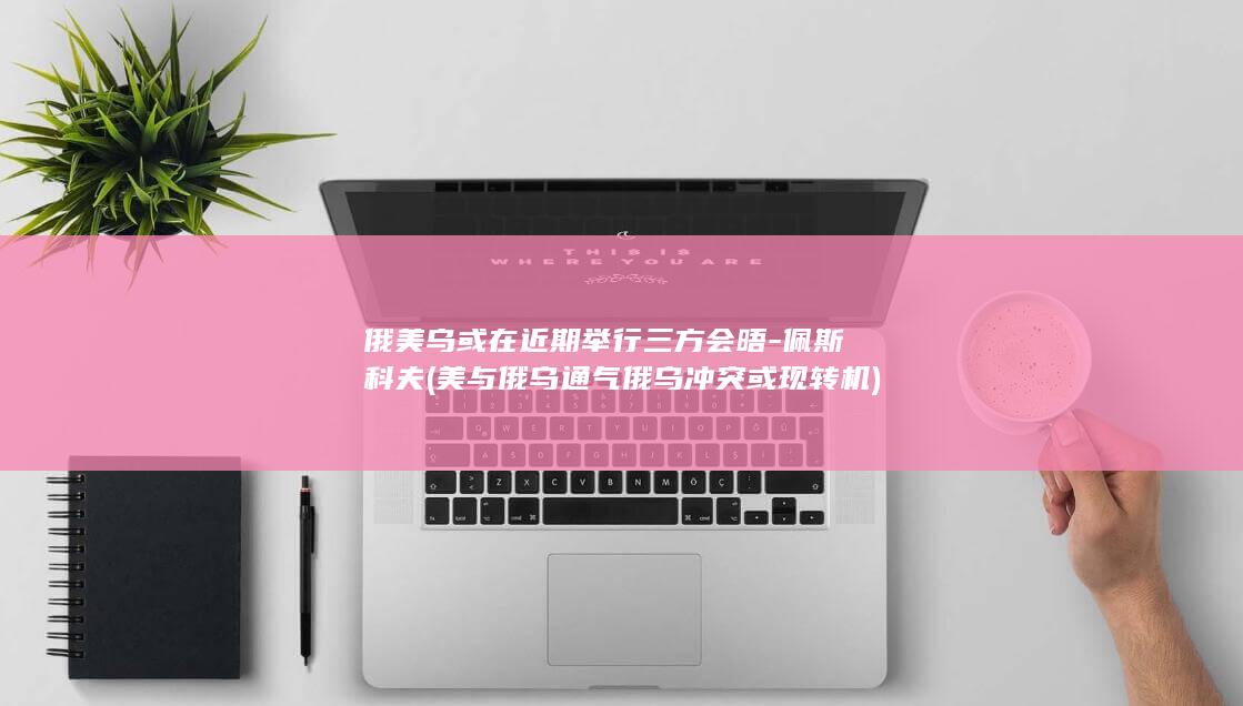 俄美乌或在近期举行三方会晤-佩斯科夫 (美与俄乌通气俄乌冲突或现转机)