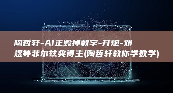 陶哲轩-AI正毁掉数学-开炮-邓煜等菲尔兹奖得主 (陶哲轩教你学数学)