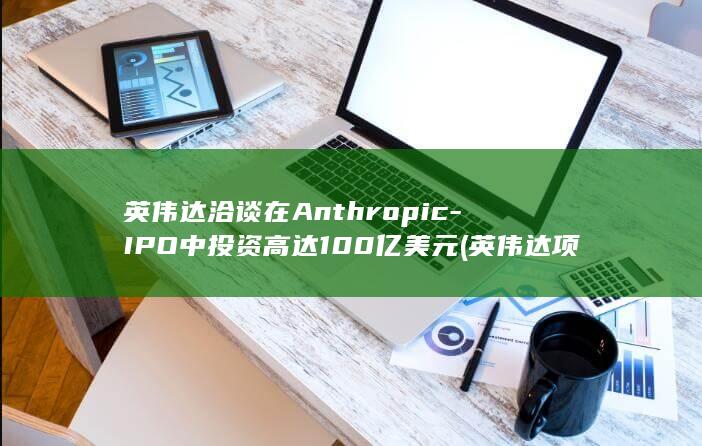 英伟达洽谈在Anthropic-IPO中投资高达100亿美元 (英伟达项目)