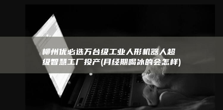 柳州优必选万台级工业人形机器人超级智慧工厂投产 (月经期喝冰的会怎样)
