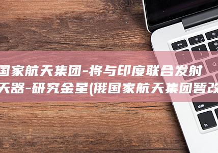 俄国家航天集团-将与印度联合发射航天器-研究金星 (俄国家航天集团暂改企业标志为红星)