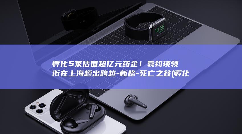 孵化5家估值超亿元药企！袁钧瑛领衔在上海趟出跨越-新路-死亡之谷 (孵化公司是正规公司吗)