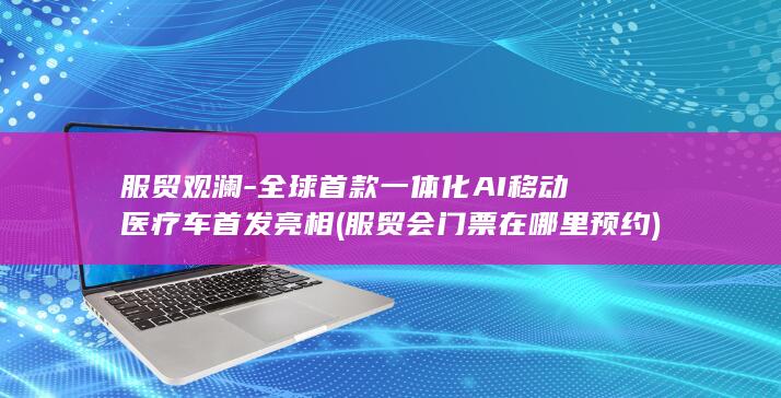 服贸观澜-全球首款一体化AI移动医疗车首发亮相 (服贸会门票在哪里预约)