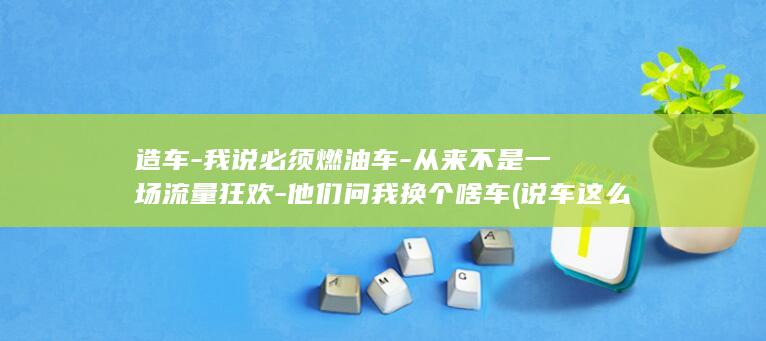 造车-我说必须燃油车-从来不是一场流量狂欢-他们问我换个啥车 (说车这么牛有本事自己造车啊)