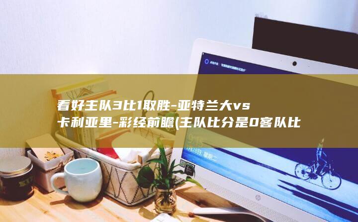 看好主队3比1取胜-亚特兰大vs卡利亚里-彩经前瞻 (主队比分是0客队比分是3主队让一球主队负)