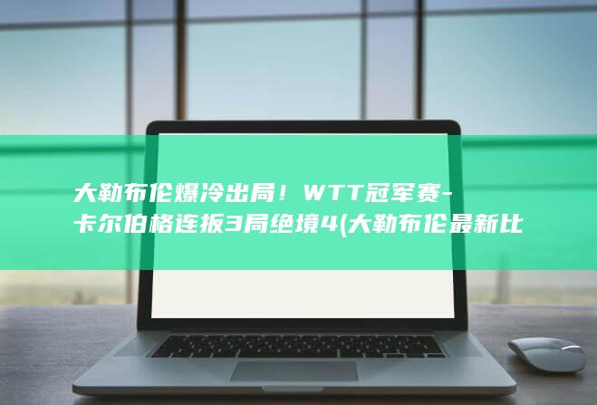 大勒布伦爆冷出局！WTT冠军赛-卡尔伯格连扳3局绝境4 (大勒布伦最新比赛结果是什么)