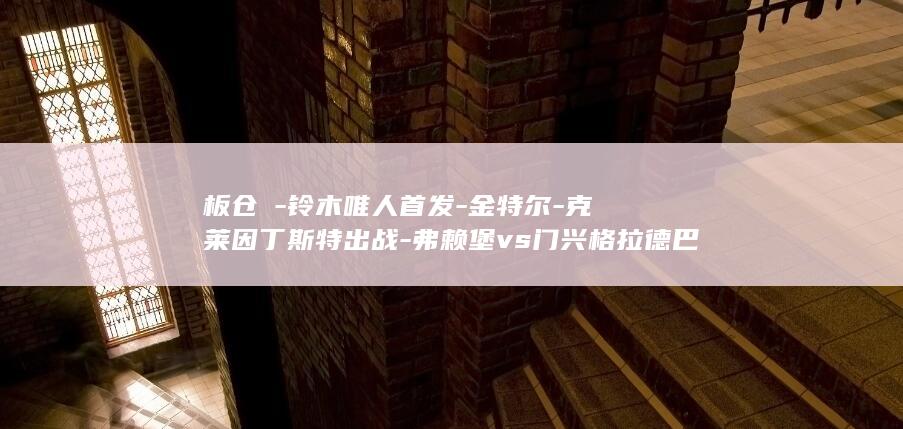 板仓滉-铃木唯人首发-金特尔-克莱因丁斯特出战-弗赖堡vs门兴格拉德巴赫 (板仓卓事件出场的真的是琴酒吗)