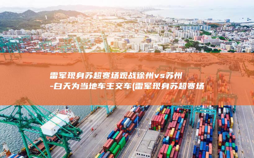 雷军现身苏超赛场观战徐州vs苏州-白天为当地车主交车 (雷军现身苏超赛场观战徐州队)