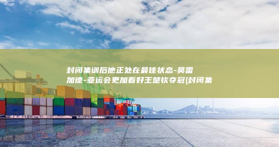 封闭集训后他正处在最佳状态-莫雷加德-亚运会更加看好王楚钦夺冠 (封闭集训营效果怎么样)