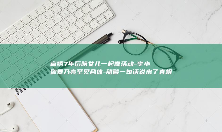 离婚7年后陪女儿一起做活动-李小璐贾乃亮罕见合体-甜馨一句话说出了真相-2个月前被曝二胎传闻 (离婚7年了还可以起诉重新分割财产吗)
