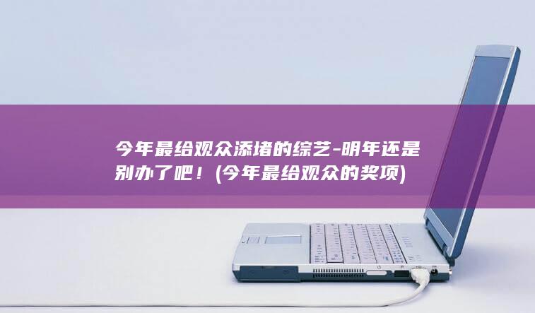 今年最给观众添堵的综艺-明年还是别办了吧！ (今年最给观众的奖项)