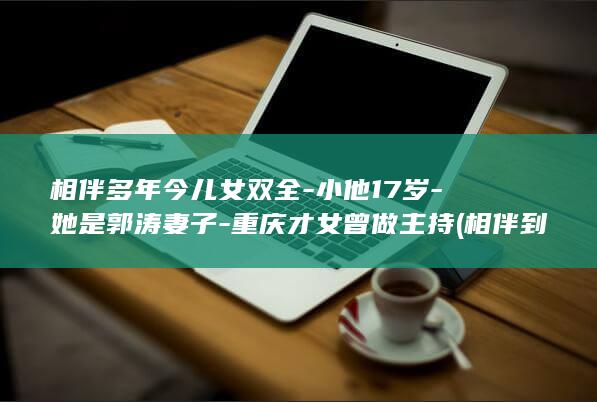 相伴多年今儿女双全-小他17岁-她是郭涛妻子-重庆才女曾做主持 (相伴到老是什么意思)