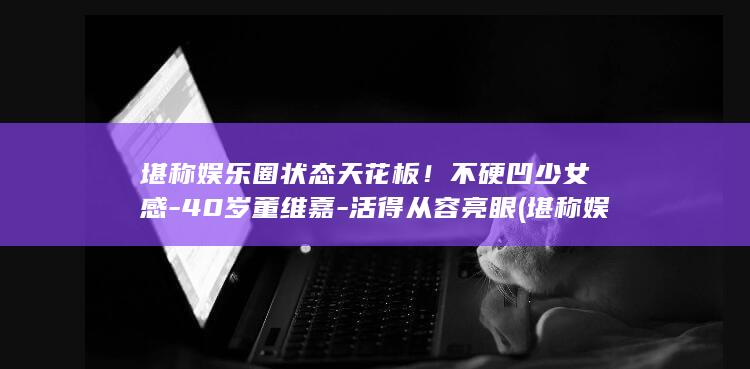 堪称娱乐圈状态天花板!不硬凹少女感-40岁董维嘉-活得从容亮眼 (堪称娱乐圈状元的人)