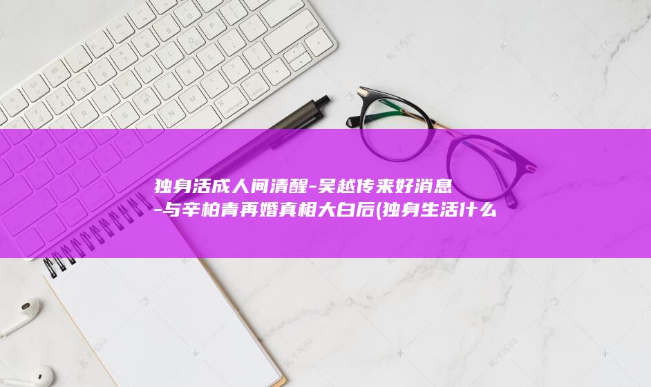 独身活成人间清醒吴越传来好消息与辛柏青再婚真