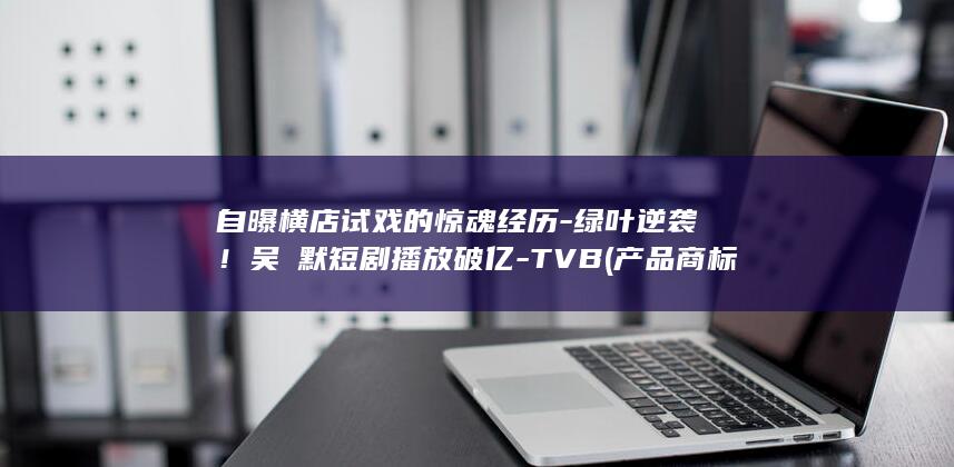 自曝横店试戏的惊魂经历-绿叶逆袭！吴沚默短剧播放破亿-TVB (产品商标怎么查)