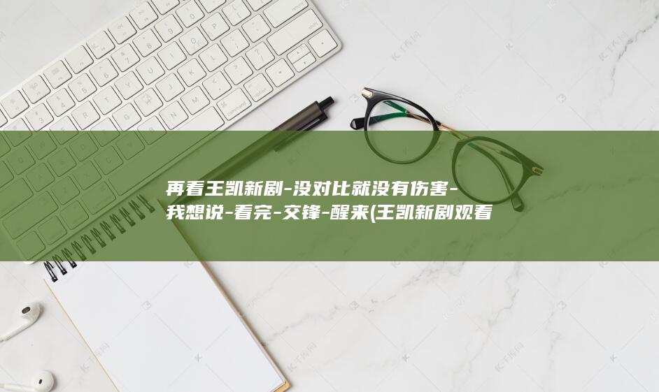 再看王凯新剧-没对比就没有伤害-我想说-看完-交锋-醒来 (王凯新剧观看渠道)