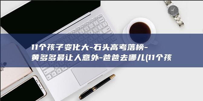 11个孩子变化大-石头高考落榜-黄多多最让人意外-爸爸去哪儿 (11个孩子生活现状)