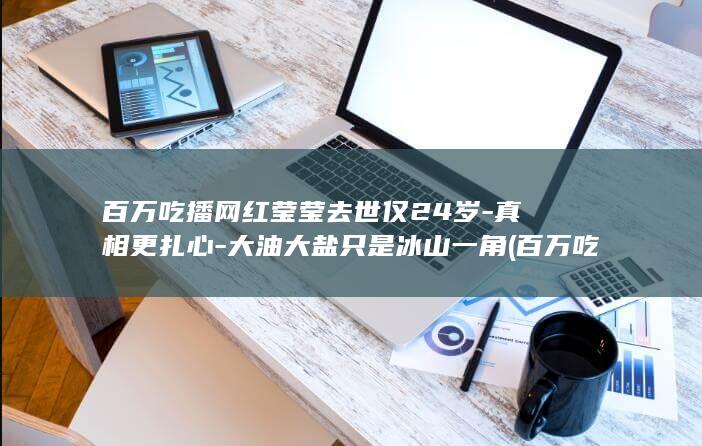 百万吃播网红莹莹去世仅24岁-真相更扎心-大油大盐只是冰山一角 (百万吃播网红是谁)