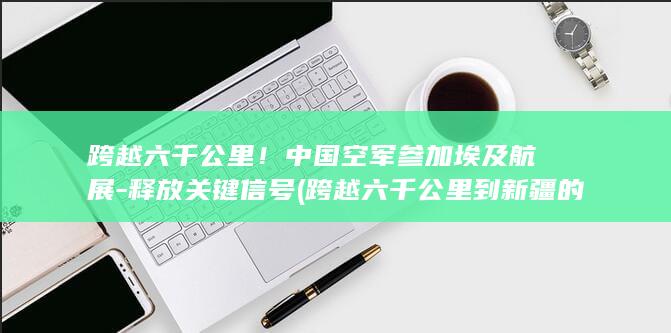 跨越六千公里！中国空军参加埃及航展-释放关键信号 (跨越六千公里到新疆的文案句子)