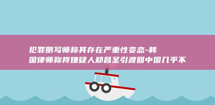 犯罪侧写师称其存在严重性变态-韩国律师称将嫌疑人郑昌圣引渡回中国几乎不可能-25岁中国女留学生在韩遇害