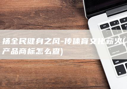 扬全民健身之风-传体育文化薪火 (产品商标怎么查)