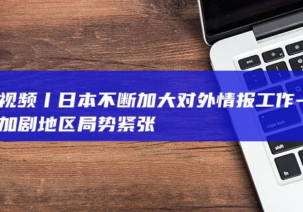 视频丨日本不断加大对外情报工作-加剧地区局势紧张
