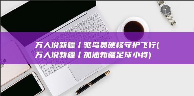 万人说新疆丨驱鸟员硬核守护飞行 (万人说新疆丨加油新疆足球小将)
