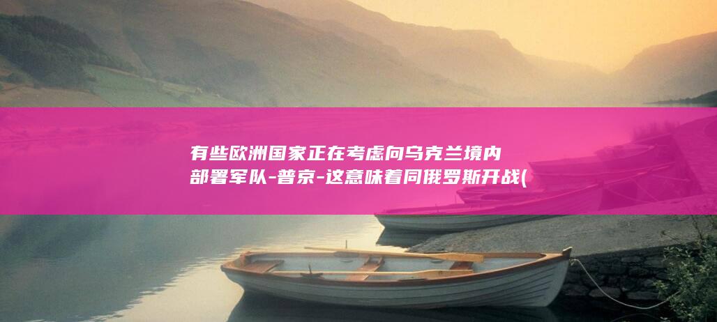 有些欧洲国家正在考虑向乌克兰境内部署军队-普京-这意味着同俄罗斯开战 (有些欧洲国家不怕疫情)