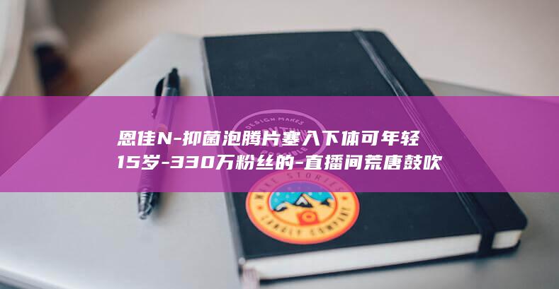 恩佳N-抑菌泡腾片塞入下体可年轻15岁-330万粉丝的-直播间荒唐鼓吹 (恩倍亲佳人抑菌凝胶能经常用吗)
