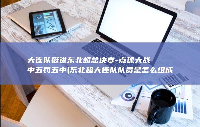 大连队挺进东北超总决赛-点球大战中五罚五中 (东北超大连队队员是怎么组成的)