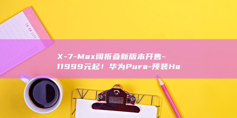 X-7-Max阔折叠新版本开售-11999元起！华为Pura-预装HarmonyOS (x7mate)