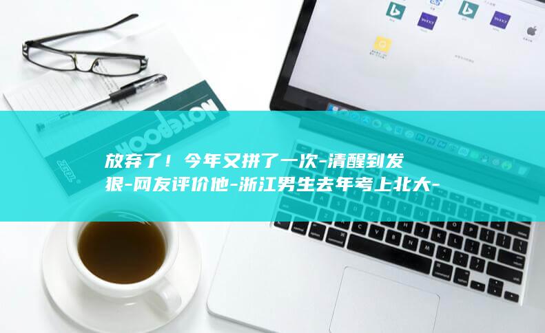 放弃了！今年又拼了一次-清醒到发狠-网友评价他-浙江男生去年考上北大-爸爸说当时全家100个反对 (放弃了吧)