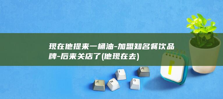 现在他提来一桶油-加盟知名餐饮品牌-后来关店了 (他现在去)