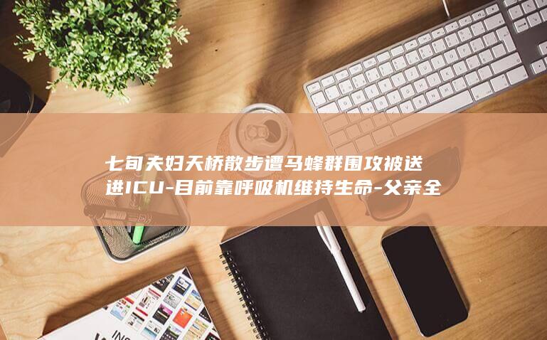 七旬夫妇天桥散步遭马蜂群围攻被送进ICU-目前靠呼吸机维持生命-父亲全身被蜇伤200多处-女儿 (70岁夫妇牵着手去看村BA)