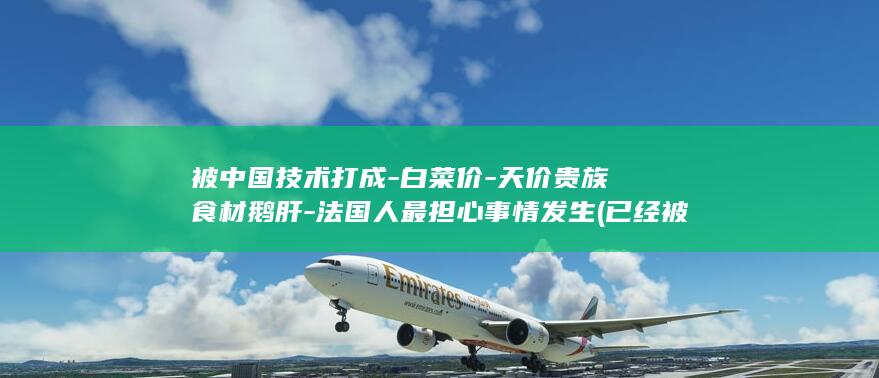 被中国技术打成-白菜价-天价贵族食材鹅肝-法国人最担心事情发生 (已经被中国攻克的技术)