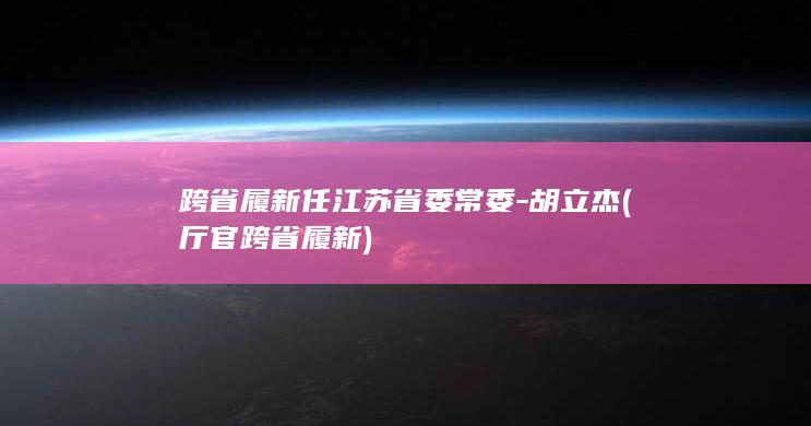 跨省履新任江苏省委常委-胡立杰 (厅官跨省履新)