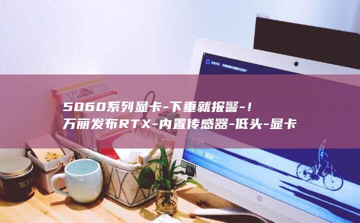 5060系列显卡-下垂就报警-!万丽发布RTX-内置传感器-低头-显卡也会 (5060系列哪款显卡性价比高)