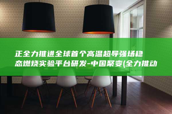 正全力推进全球首个高温超导强场稳态燃烧实验平台研发-中国聚变 (全力推动)