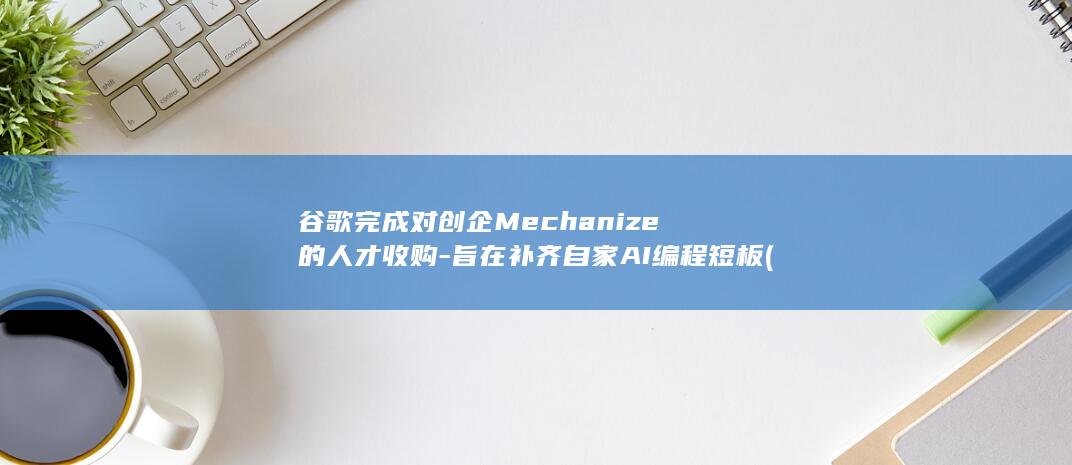 谷歌完成对创企Mechanize的人才收购-旨在补齐自家AI编程短板 (谷歌完成对创业的贡献)