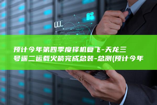 预计今年第四季度择机复飞-天龙三号遥二运载火箭完成总装-总测 (预计今年四六级出分在啥时候出成绩)