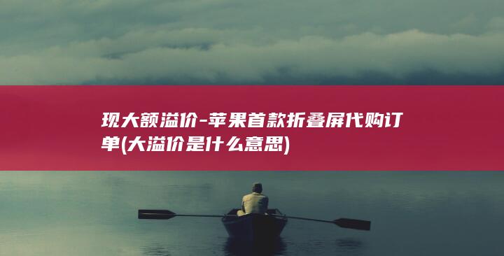 现大额溢价-苹果首款折叠屏代购订单 (大溢价是什么意思)