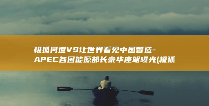 极狐问道V9让世界看见中国智造-APEC各国能源部长豪华座驾曝光 (极狐问道v9价格)