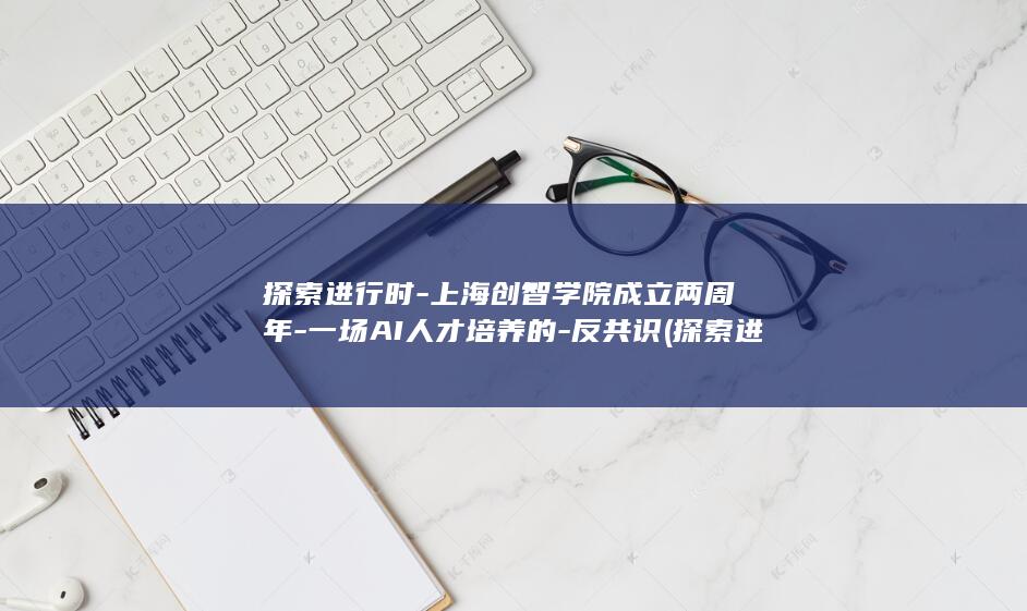 探索进行时-上海创智学院成立两周年-一场AI人才培养的-反共识 (探索进行时英文)