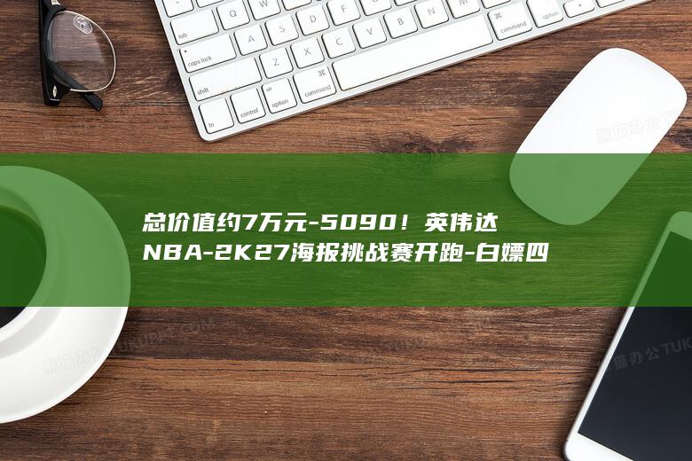 总价值约7万元-5090！英伟达NBA-2K27海报挑战赛开跑-白嫖四张RTX
