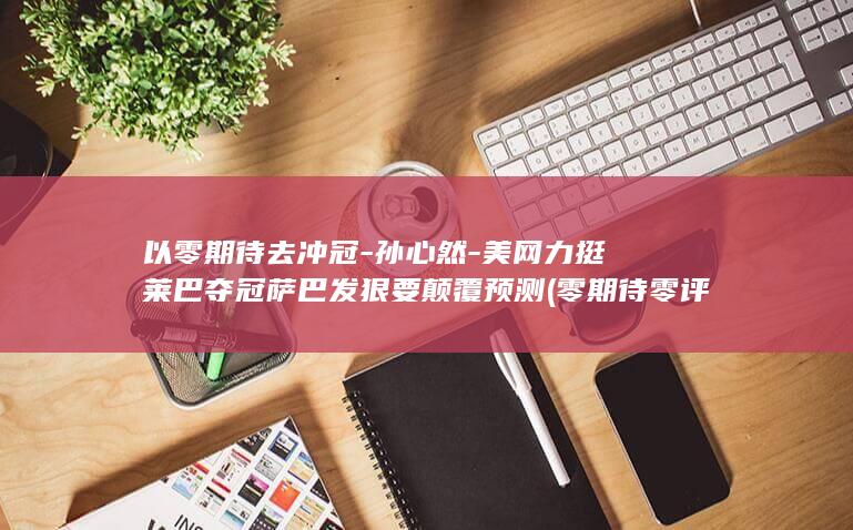 以零期待去冲冠-孙心然-美网力挺莱巴夺冠萨巴发狠要颠覆预测 (零期待零评判)