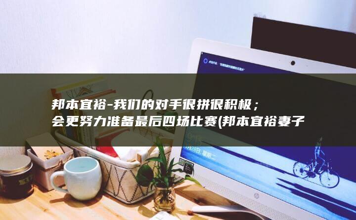 邦本宜裕-我们的对手很拼很积极；会更努力准备最后四场比赛 (邦本宜裕妻子是哪里人)