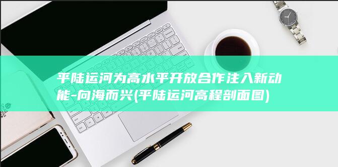 平陆运河为高水平开放合作注入新动能-向海而兴 (平陆运河高程剖面图)