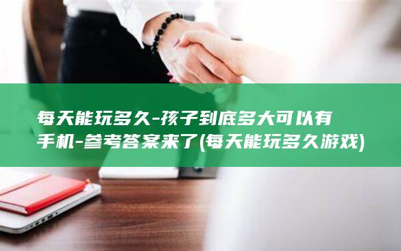 每天能玩多久-孩子到底多大可以有手机-参考答案来了 (每天能玩多久游戏)