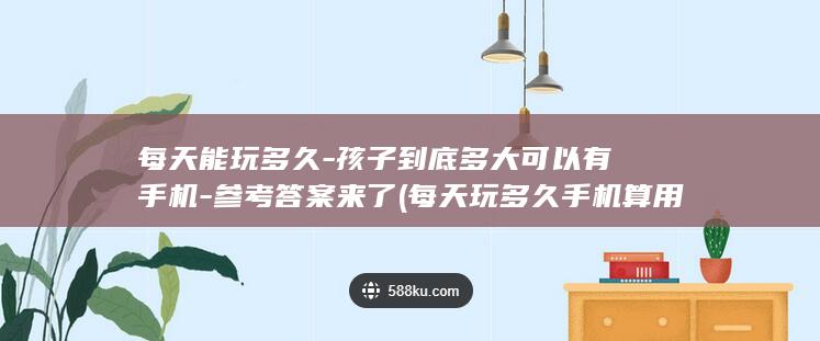 每天能玩多久-孩子到底多大可以有手机-参考答案来了 (每天玩多久手机算用眼过度)
